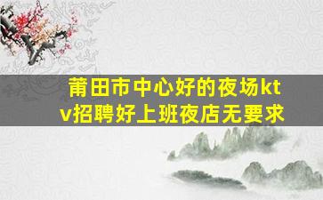 莆田市中心好的夜场ktv招聘好上班夜店无要求
